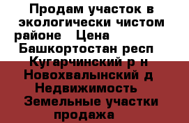 Продам участок в экологически чистом районе › Цена ­ 300 000 - Башкортостан респ., Кугарчинский р-н, Новохвалынский д. Недвижимость » Земельные участки продажа   